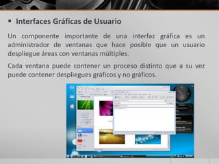  Interfaces Gráficas de Usuario
Un componente importante de una interfaz gráfica es un
administrador de ventanas que hace posible que un usuario
despliegue áreas con ventanas múltiples.
Cada ventana puede contener un proceso distinto que a su vez
puede contener despliegues gráficos y no gráficos.

 