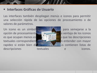  Interfaces Gráficas de Usuario
Las interfaces también despliegan menús e iconos para permitir
una selección rápida de las opciones de procesamiento o de
valores de parámetros.
Un icono es un símbolo gráfico diseñado para semejarse a la
opción de procesamiento que representa. La ventaja de los iconos
es que ocupan menos espacio en la pantalla que las descripciones
textuales correspondientes y que se pueden entender con mayor
rapidez si están bien diseñados. Los menús contienen listas de
descripciones
textuales
e
iconos.

 