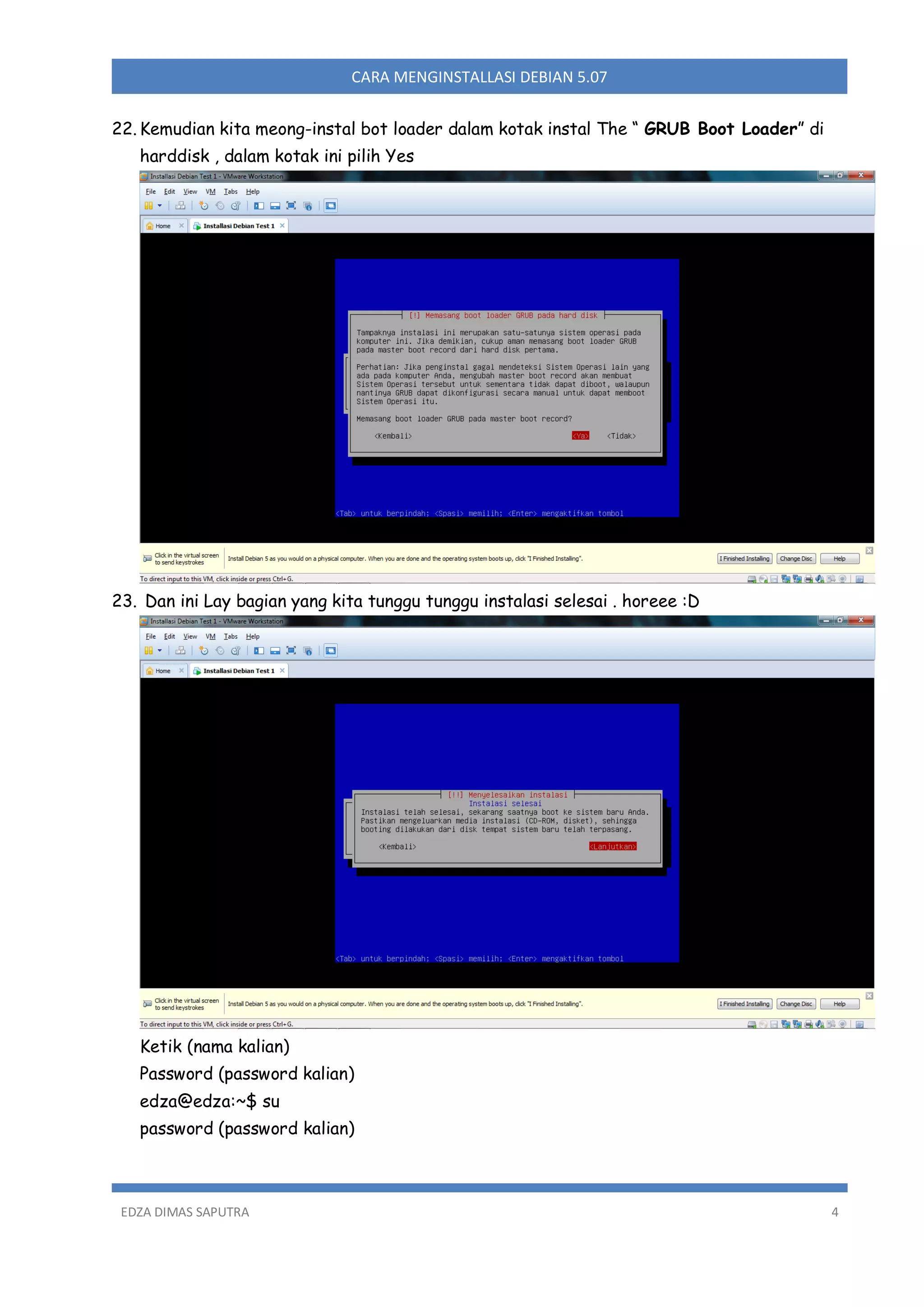 CARA MENGINSTALLASI DEBIAN 5.07
22. Kemudian kita meong-instal bot loader dalam kotak instal The “ GRUB Boot Loader” di
harddisk , dalam kotak ini pilih Yes

23. Dan ini Lay bagian yang kita tunggu tunggu instalasi selesai . horeee :D

Ketik (nama kalian)
Password (password kalian)
edza@edza:~$ su
password (password kalian)

EDZA DIMAS SAPUTRA

4

 