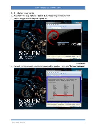 CARA MENGINSTALLASI DEBIAN 5.07
1. 1. Hidupkan vmware anda
2. Masukan CD / DVD installer Debian 5.0.7 Pada DVD Room Komputer
3. Install hingga muncul tampilan seperti ini

Pilih install
4. Setelah itu kita disuruh memilih bahasa yang kita gunakan , pilih saja “Bahasa Indonesia”

EDZA DIMAS SAPUTRA

1

 