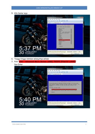 CARA MENGINSTALLASI DEBIAN 5.07
5. Klik Center saja

6. Tunggu hingga instalasi selanjutnya selesai
7. Pilih “eth0 : Advannced Micro Devices [AMD] 79C970 [PCnet32 LANCE]”
Dan Enter

EDZA DIMAS SAPUTRA

2

 