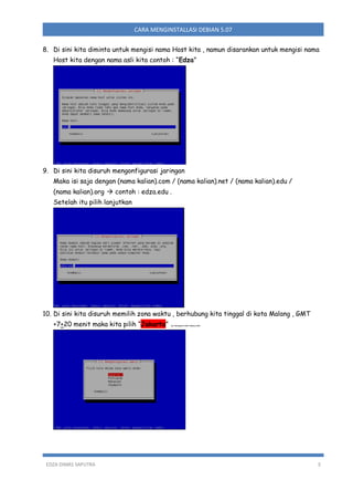 CARA MENGINSTALLASI DEBIAN 5.07
8. Di sini kita diminta untuk mengisi nama Host kita , namun disarankan untuk mengisi nama
Host kita dengan nama asli kita contoh : “Edza”

9. Di sini kita disuruh mengonfigurasi jaringan
Maka isi saja dengan (nama kalian).com / (nama kalian).net / (nama kalian).edu /
(nama kalian).org  contoh : edza.edu .
Setelah itu pilih lanjutkan

10. Di sini kita disuruh memilih zona waktu , berhubung kita tinggal di kota Malang , GMT
+7+20 menit maka kita pilih “Jakarta”

EDZA DIMAS SAPUTRA

opo hubunganne ambe malang cobak

3

 