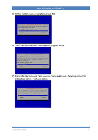 CARA MENGINSTALLASI DEBIAN 5.07
15. Ketikan kembali password yang telah dibuat tadi

16. Di sini kita disuruh menulis / meregistrasi pengguna debian

17. Di sini kita disuruh mengisi nama panggilan / nama depan anda , fungsinya menjadikan
anda sebagai admin / Host pada debian

EDZA DIMAS SAPUTRA

1

 