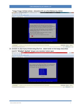 CARA MENGINSTALLASI DEBIAN 5.07
Tunggu hingga instalasi selesai , kemudian pilih iya untuk Memsurvey debian

21. Setelah itu akan muncul kotak dialog Election . dalam kotak ini kita hanya disarankan
memilih “Standart System” dengan cara menekan tombol spasi

EDZA DIMAS SAPUTRA

3

 