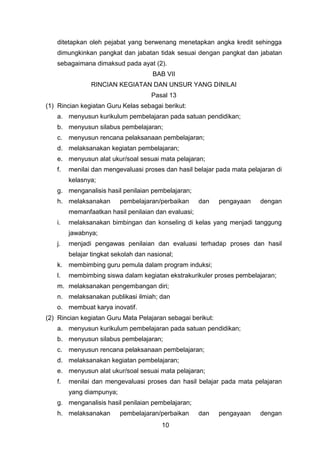 ditetapkan oleh pejabat yang berwenang menetapkan angka kredit sehingga
dimungkinkan pangkat dan jabatan tidak sesuai dengan pangkat dan jabatan
sebagaimana dimaksud pada ayat (2).
BAB VII
RINCIAN KEGIATAN DAN UNSUR YANG DINILAI
Pasal 13
(1) Rincian kegiatan Guru Kelas sebagai berikut:
a. menyusun kurikulum pembelajaran pada satuan pendidikan;
b. menyusun silabus pembelajaran;
c. menyusun rencana pelaksanaan pembelajaran;
d. melaksanakan kegiatan pembelajaran;
e. menyusun alat ukur/soal sesuai mata pelajaran;
f.

menilai dan mengevaluasi proses dan hasil belajar pada mata pelajaran di
kelasnya;

g. menganalisis hasil penilaian pembelajaran;
h. melaksanakan

pembelajaran/perbaikan

dan

pengayaan

dengan

memanfaatkan hasil penilaian dan evaluasi;
i.

melaksanakan bimbingan dan konseling di kelas yang menjadi tanggung
jawabnya;

j.

menjadi pengawas penilaian dan evaluasi terhadap proses dan hasil
belajar tingkat sekolah dan nasional;

k. membimbing guru pemula dalam program induksi;
l.

membimbing siswa dalam kegiatan ekstrakurikuler proses pembelajaran;

m. melaksanakan pengembangan diri;
n. melaksanakan publikasi ilmiah; dan
o. membuat karya inovatif.
(2) Rincian kegiatan Guru Mata Pelajaran sebagai berikut:
a. menyusun kurikulum pembelajaran pada satuan pendidikan;
b. menyusun silabus pembelajaran;
c. menyusun rencana pelaksanaan pembelajaran;
d. melaksanakan kegiatan pembelajaran;
e. menyusun alat ukur/soal sesuai mata pelajaran;
f.

menilai dan mengevaluasi proses dan hasil belajar pada mata pelajaran
yang diampunya;

g. menganalisis hasil penilaian pembelajaran;
h. melaksanakan

pembelajaran/perbaikan
10

dan

pengayaan

dengan

 