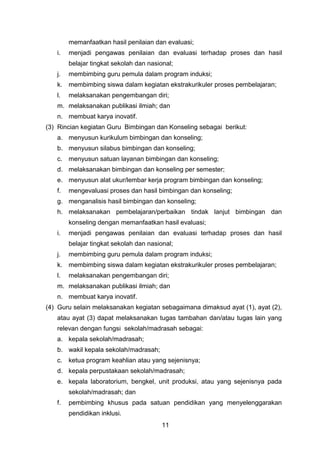 memanfaatkan hasil penilaian dan evaluasi;
i.

menjadi pengawas penilaian dan evaluasi terhadap proses dan hasil
belajar tingkat sekolah dan nasional;

j.

membimbing guru pemula dalam program induksi;

k. membimbing siswa dalam kegiatan ekstrakurikuler proses pembelajaran;
l.

melaksanakan pengembangan diri;

m. melaksanakan publikasi ilmiah; dan
n. membuat karya inovatif.
(3) Rincian kegiatan Guru Bimbingan dan Konseling sebagai berikut:
a. menyusun kurikulum bimbingan dan konseling;
b. menyusun silabus bimbingan dan konseling;
c. menyusun satuan layanan bimbingan dan konseling;
d. melaksanakan bimbingan dan konseling per semester;
e. menyusun alat ukur/lembar kerja program bimbingan dan konseling;
f.

mengevaluasi proses dan hasil bimbingan dan konseling;

g. menganalisis hasil bimbingan dan konseling;
h. melaksanakan pembelajaran/perbaikan tindak lanjut bimbingan dan
konseling dengan memanfaatkan hasil evaluasi;
i.

menjadi pengawas penilaian dan evaluasi terhadap proses dan hasil
belajar tingkat sekolah dan nasional;

j.

membimbing guru pemula dalam program induksi;

k. membimbing siswa dalam kegiatan ekstrakurikuler proses pembelajaran;
l.

melaksanakan pengembangan diri;

m. melaksanakan publikasi ilmiah; dan
n. membuat karya inovatif.
(4) Guru selain melaksanakan kegiatan sebagaimana dimaksud ayat (1), ayat (2),
atau ayat (3) dapat melaksanakan tugas tambahan dan/atau tugas lain yang
relevan dengan fungsi sekolah/madrasah sebagai:
a. kepala sekolah/madrasah;
b. wakil kepala sekolah/madrasah;
c. ketua program keahlian atau yang sejenisnya;
d. kepala perpustakaan sekolah/madrasah;
e. kepala laboratorium, bengkel, unit produksi, atau yang sejenisnya pada
sekolah/madrasah; dan
f.

pembimbing khusus pada satuan pendidikan yang menyelenggarakan
pendidikan inklusi.
11

 