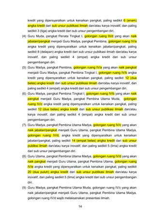 kredit yang dipersyaratkan untuk kenaikan pangkat, paling sedikit 6 (enam)
angka kredit dari sub unsur publikasi ilmiah dan/atau karya inovatif, dan paling
sedikit 3 (tiga) angka kredit dari sub unsur pengembangan diri.
(4) Guru Muda, pangkat Penata Tingkat I, golongan ruang III/d yang akan naik
jabatan/pangkat menjadi Guru Madya, pangkat Pembina, golongan ruang IV/a
angka kredit yang dipersyaratkan untuk kenaikan jabatan/pangkat, paling
sedikit 8 (delapan) angka kredit dari sub unsur publikasi ilmiah dan/atau karya
inovatif, dan paling sedikit 4 (empat) angka kredit dari sub unsur
pengembangan diri.
(5) Guru Madya, pangkat Pembina, golongan ruang IV/a yang akan naik pangkat
menjadi Guru Madya, pangkat Pembina Tingkat I, golongan ruang IV/b angka
kredit yang dipersyaratkan untuk kenaikan pangkat, paling sedikit 12 (dua
belas) angka kredit dari sub unsur publikasi ilmiah dan/atau karya inovatif, dan
paling sedikit 4 (empat) angka kredit dari sub unsur pengembangan diri.
(6) Guru Madya, pangkat Pembina Tingkat I, golongan ruang IV/b yang akan naik
pangkat menjadi Guru Madya, pangkat Pembina Utama Muda,

golongan

ruang IV/c angka kredit yang dipersyaratkan untuk kenaikan pangkat, paling
sedikit 12 (dua belas) angka kredit dari sub unsur publikasi ilmiah dan/atau
karya inovatif, dan paling sedikit 4 (empat) angka kredit dari sub unsur
pengembangan diri.
(7) Guru Madya, pangkat Pembina Utama Madya, golongan ruang IV/c yang akan
naik jabatan/pangkat menjadi Guru Utama, pangkat Pembina Utama Madya,
golongan ruang IV/d, angka kredit yang dipersyaratkan untuk kenaikan
jabatan/pangkat, paling sedikit 14 (empat belas) angka kredit dari sub unsur
publiksi ilmiah dan/atau karya inovatif, dan paling sedikit 5 (lima) angka kredit
dari sub unsur pengembangan diri.
(8) Guru Utama, pangkat Pembina Utama Madya, golongan ruang IV/d yang akan
naik pangkat menjadi Guru Utama, pangkat Pembina Utama, golongan ruang
IV/e angka kredit yang dipersyaratkan untuk kenaikan pangkat, paling sedikit
20 (dua puluh) angka kredit dari sub unsur publikasi ilmiah dan/atau karya
inovatif, dan paling sedikit 5 (lima) angka kredit dari sub unsur pengembangan
diri.
(9) Guru Madya, pangkat Pembina Utama Muda, golongan ruang IV/c yang akan
naik jabatan/pangkat menjadi Guru Utama, pangkat Pembina Utama Madya,
golongan ruang IV/d wajib melaksanakan presentasi ilmiah.
14

 