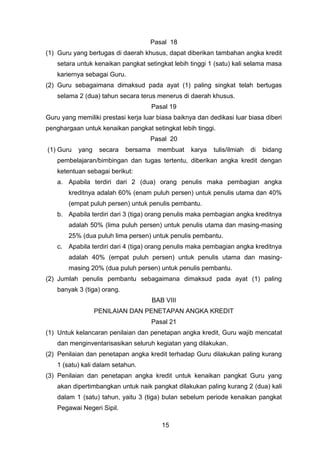 Pasal 18
(1) Guru yang bertugas di daerah khusus, dapat diberikan tambahan angka kredit
setara untuk kenaikan pangkat setingkat lebih tinggi 1 (satu) kali selama masa
kariernya sebagai Guru.
(2) Guru sebagaimana dimaksud pada ayat (1) paling singkat telah bertugas
selama 2 (dua) tahun secara terus menerus di daerah khusus.
Pasal 19
Guru yang memiliki prestasi kerja luar biasa baiknya dan dedikasi luar biasa diberi
penghargaan untuk kenaikan pangkat setingkat lebih tinggi.
Pasal 20
(1) Guru

yang

secara

bersama

membuat

karya

tulis/ilmiah

di

bidang

pembelajaran/bimbingan dan tugas tertentu, diberikan angka kredit dengan
ketentuan sebagai berikut:
a. Apabila terdiri dari 2 (dua) orang penulis maka pembagian angka
kreditnya adalah 60% (enam puluh persen) untuk penulis utama dan 40%
(empat puluh persen) untuk penulis pembantu.
b. Apabila terdiri dari 3 (tiga) orang penulis maka pembagian angka kreditnya
adalah 50% (lima puluh persen) untuk penulis utama dan masing-masing
25% (dua puluh lima persen) untuk penulis pembantu.
c. Apabila terdiri dari 4 (tiga) orang penulis maka pembagian angka kreditnya
adalah 40% (empat puluh persen) untuk penulis utama dan masingmasing 20% (dua puluh persen) untuk penulis pembantu.
(2) Jumlah penulis pembantu sebagaimana dimaksud pada ayat (1) paling
banyak 3 (tiga) orang.
BAB VIII
PENILAIAN DAN PENETAPAN ANGKA KREDIT
Pasal 21
(1) Untuk kelancaran penilaian dan penetapan angka kredit, Guru wajib mencatat
dan menginventarisasikan seluruh kegiatan yang dilakukan.
(2) Penilaian dan penetapan angka kredit terhadap Guru dilakukan paling kurang
1 (satu) kali dalam setahun.
(3) Penilaian dan penetapan angka kredit untuk kenaikan pangkat Guru yang
akan dipertimbangkan untuk naik pangkat dilakukan paling kurang 2 (dua) kali
dalam 1 (satu) tahun, yaitu 3 (tiga) bulan sebelum periode kenaikan pangkat
Pegawai Negeri Sipil.
15

 
