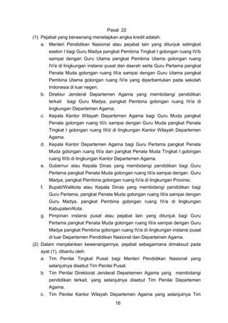 Pasal 22
(1) Pejabat yang berwenang menetapkan angka kredit adalah:
a. Menteri Pendidikan Nasional atau pejabat lain yang ditunjuk setingkat
eselon I bagi Guru Madya pangkat Pembina Tingkat I golongan ruang IV/b
sampai dengan Guru Utama pangkat Pembina Utama golongan ruang
IV/e di lingkungan instansi pusat dan daerah serta Guru Pertama pangkat
Penata Muda golongan ruang III/a sampai dengan Guru Utama pangkat
Pembina Utama golongan ruang IV/e yang diperbantukan pada sekolah
Indonesia di luar negeri;
b. Direktur Jenderal Departemen Agama yang membidangi pendidikan
terkait

bagi Guru Madya, pangkat Pembina golongan ruang IV/a di

lingkungan Departemen Agama;
c. Kepala Kantor Wilayah Departemen Agama bagi Guru Muda pangkat
Penata golongan ruang III/c sampai dengan Guru Muda pangkat Penata
Tingkat I golongan ruang III/d di lingkungan Kantor Wilayah Departemen
Agama.
d. Kepala Kantor Departemen Agama bagi Guru Pertama pangkat Penata
Muda golongan ruang III/a dan pangkat Penata Muda Tingkat I golongan
ruang III/b di lingkungan Kantor Departemen Agama.
e. Gubernur atau Kepala Dinas yang membidangi pendidikan bagi Guru
Pertama pangkat Penata Muda golongan ruang III/a sampai dengan Guru
Madya, pangkat Pembina golongan ruang IV/a di lingkungan Provinsi;
f.

Bupati/Walikota atau Kepala Dinas yang membidangi pendidikan bagi
Guru Pertama, pangkat Penata Muda golongan ruang III/a sampai dengan
Guru Madya, pangkat Pembina golongan ruang IV/a di lingkungan
Kabupaten/Kota.

g. Pimpinan instansi pusat atau pejabat lain yang ditunjuk bagi Guru
Pertama pangkat Penata Muda golongan ruang III/a sampai dengan Guru
Madya pangkat Pembina golongan ruang IV/a di lingkungan instansi pusat
di luar Departemen Pendidikan Nasional dan Departemen Agama.
(2) Dalam menjalankan kewenangannya, pejabat sebagaimana dimaksud pada
ayat (1), dibantu oleh:
a. Tim Penilai Tingkat Pusat bagi Menteri Pendidikan Nasional yang
selanjutnya disebut Tim Penilai Pusat.
b. Tim Penilai Direktorat Jenderal Departemen Agama yang membidangi
pendidikan terkait, yang selanjutnya disebut Tim Penilai Departemen
Agama.
c. Tim Penilai Kantor Wilayah Departemen Agama yang selanjutnya Tim
16

 