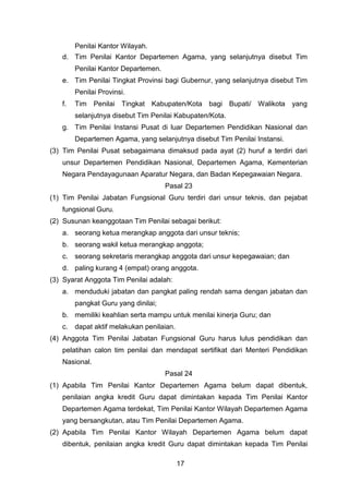 Penilai Kantor Wilayah.
d. Tim Penilai Kantor Departemen Agama, yang selanjutnya disebut Tim
Penilai Kantor Departemen.
e. Tim Penilai Tingkat Provinsi bagi Gubernur, yang selanjutnya disebut Tim
Penilai Provinsi.
f.

Tim Penilai Tingkat Kabupaten/Kota bagi Bupati/ Walikota yang
selanjutnya disebut Tim Penilai Kabupaten/Kota.

g. Tim Penilai Instansi Pusat di luar Departemen Pendidikan Nasional dan
Departemen Agama, yang selanjutnya disebut Tim Penilai Instansi.
(3) Tim Penilai Pusat sebagaimana dimaksud pada ayat (2) huruf a terdiri dari
unsur Departemen Pendidikan Nasional, Departemen Agama, Kementerian
Negara Pendayagunaan Aparatur Negara, dan Badan Kepegawaian Negara.
Pasal 23
(1) Tim Penilai Jabatan Fungsional Guru terdiri dari unsur teknis, dan pejabat
fungsional Guru.
(2) Susunan keanggotaan Tim Penilai sebagai berikut:
a. seorang ketua merangkap anggota dari unsur teknis;
b. seorang wakil ketua merangkap anggota;
c. seorang sekretaris merangkap anggota dari unsur kepegawaian; dan
d. paling kurang 4 (empat) orang anggota.
(3) Syarat Anggota Tim Penilai adalah:
a. menduduki jabatan dan pangkat paling rendah sama dengan jabatan dan
pangkat Guru yang dinilai;
b. memiliki keahlian serta mampu untuk menilai kinerja Guru; dan
c.

dapat aktif melakukan penilaian.

(4) Anggota Tim Penilai Jabatan Fungsional Guru harus lulus pendidikan dan
pelatihan calon tim penilai dan mendapat sertifikat dari Menteri Pendidikan
Nasional.
Pasal 24
(1) Apabila Tim Penilai Kantor Departemen Agama belum dapat dibentuk,
penilaian angka kredit Guru dapat dimintakan kepada Tim Penilai Kantor
Departemen Agama terdekat, Tim Penilai Kantor Wilayah Departemen Agama
yang bersangkutan, atau Tim Penilai Departemen Agama.
(2) Apabila Tim Penilai Kantor Wilayah Departemen Agama belum dapat
dibentuk, penilaian angka kredit Guru dapat dimintakan kepada Tim Penilai
17

 