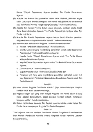 Kantor Wilayah Departemen Agama terdekat, Tim Penilai Departemen
Agama.
(3) Apabila Tim Penilai Kabupaten/Kota belum dapat dibentuk, penilaian angka
kredit Guru dapat dimintakan kepada Tim Penilai Kabupaten/Kota lain terdekat
atau Tim Penilai Provinsi yang bersangkutan atau Tim Penilai Unit Kerja.
(4) Apabila Tim Penilai Provinsi belum dapat dibentuk, penilaian angka kredit
Guru dapat dimintakan kepada Tim Penilai Provinsi lain terdekat atau Tim
Penilai Unit Kerja.
(5) Apabila Tim Penilai Departemen Agama belum dapat dibentuk, penilaian
angka kredit Guru dapat dimintakan kepada Tim Penilai Unit Kerja.
(6) Pembentukan dan susunan Anggota Tim Penilai ditetapkan oleh:
a. Menteri Pendidikan Nasional untuk Tim Penilai Pusat;
b. Direktur Jenderal yang membidangi pendidikan terkait pada Departemen
Agama untuk Tim Penilai Departemen Agama;
c. Kepala Kantor Wilayah Departemen Agama untuk Tim Penilai Kantor
Wilayah Departemen Agama;
d. Kepala Kantor Departemen Agama untuk Tim Penilai Kantor Departemen
Agama;
e. Gubernur untuk Tim Penilai Provinsi;
f.

Bupati/Walikota untuk Tim Penilai Kabupaten/Kota; dan

g. Pimpinan Unit Kerja yang membidangi pendidikan setingkat eselon I di
luar Departemen Pendidikan Nasional dan Departemen Agama untuk Tim
Penilai Instansi.
Pasal 25
(1) Masa jabatan Anggota Tim Penilai adalah 3 (tiga) tahun dan dapat diangkat
kembali untuk masa jabatan berikutnya.
(2) Pegawai Negeri Sipil yang telah menjadi Anggota Tim Penilai dalam 2 (dua)
masa jabatan berturut-turut, dapat diangkat kembali setelah melampaui
tenggang waktu 1 (satu) masa jabatan.
(3) Dalam hal terdapat Anggota Tim Penilai yang ikut dinilai, maka Ketua Tim
Penilai dapat mengangkat Anggota Tim Penilai Pengganti.
Pasal 26
Tata kerja dan tata cara penilaian Tim Penilai Jabatan Fungsional Guru ditetapkan
oleh Menteri Pendidikan Nasional selaku Pimpinan Instasi Pembina Jabatan
Fungsional Guru.
18

 