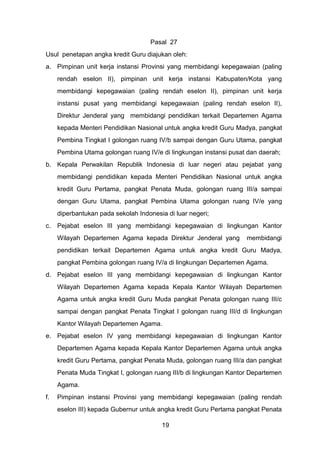 Pasal 27
Usul penetapan angka kredit Guru diajukan oleh:
a. Pimpinan unit kerja instansi Provinsi yang membidangi kepegawaian (paling
rendah eselon II), pimpinan unit kerja instansi Kabupaten/Kota yang
membidangi kepegawaian (paling rendah eselon II), pimpinan unit kerja
instansi pusat yang membidangi kepegawaian (paling rendah eselon II),
Direktur Jenderal yang membidangi pendidikan terkait Departemen Agama
kepada Menteri Pendidikan Nasional untuk angka kredit Guru Madya, pangkat
Pembina Tingkat I golongan ruang IV/b sampai dengan Guru Utama, pangkat
Pembina Utama golongan ruang IV/e di lingkungan instansi pusat dan daerah;
b. Kepala Perwakilan Republik Indonesia di luar negeri atau pejabat yang
membidangi pendidikan kepada Menteri Pendidikan Nasional untuk angka
kredit Guru Pertama, pangkat Penata Muda, golongan ruang III/a sampai
dengan Guru Utama, pangkat Pembina Utama golongan ruang IV/e yang
diperbantukan pada sekolah Indonesia di luar negeri;
c.

Pejabat eselon III yang membidangi kepegawaian di lingkungan Kantor
Wilayah Departemen Agama kepada Direktur Jenderal yang

membidangi

pendidikan terkait Departemen Agama untuk angka kredit Guru Madya,
pangkat Pembina golongan ruang IV/a di lingkungan Departemen Agama.
d. Pejabat eselon III yang membidangi kepegawaian di lingkungan Kantor
Wilayah Departemen Agama kepada Kepala Kantor Wilayah Departemen
Agama untuk angka kredit Guru Muda pangkat Penata golongan ruang III/c
sampai dengan pangkat Penata Tingkat I golongan ruang III/d di lingkungan
Kantor Wilayah Departemen Agama.
e. Pejabat eselon IV yang membidangi kepegawaian di lingkungan Kantor
Departemen Agama kepada Kepala Kantor Departemen Agama untuk angka
kredit Guru Pertama, pangkat Penata Muda, golongan ruang III/a dan pangkat
Penata Muda Tingkat I, golongan ruang III/b di lingkungan Kantor Departemen
Agama.
f.

Pimpinan instansi Provinsi yang membidangi kepegawaian (paling rendah
eselon III) kepada Gubernur untuk angka kredit Guru Pertama pangkat Penata
19

 