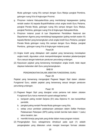 Muda golongan ruang III/a sampai dengan Guru Madya pangkat Pembina,
golongan ruang IV/a di lingkungan Provinsi.
g. Pimpinan instansi Kabupaten/Kota yang membidangi kepegawaian (paling
rendah eselon III) kepada Bupati/Walikota untuk angka kredit Guru Pertama,
pangkat Penata Muda, golongan ruang III/a sampai dengan Guru Madya,
pangkat Pembina, golongan ruang IV/a di lingkungan Kabupaten/Kota.
h. Pimpinan instansi pusat di luar Departemen Pendidikan Nasional dan
Departemen Agama yang membidangi kepegawaian (paling rendah eselon III)
kepada Menteri yang bersangkutan untuk angka kredit Guru Pertama, pangkat
Penata Muda golongan ruang III/a sampai dengan Guru Madya, pangkat
Pembina, golongan ruang IV/a di lingkungan instansi pusat.
Pasal 28
(1) Angka kredit yang ditetapkan oleh pejabat yang berwenang menetapkan
angka kredit, digunakan untuk mempertimbangkan kenaikan jabatan/pangkat
Guru sesuai dengan ketentuan peraturan perundang-undangan.
(2) Keputusan pejabat yang berwenang menetapkan angka kredit, tidak dapat
diajukan keberatan oleh Guru yang bersangkutan.
BAB IX
PENGANGKATAN DALAM JABATAN FUNGSIONAL GURU
Pasal 29
Pejabat yang berwenang mengangkat Pegawai Negeri Sipil dalam Jabatan
Fungsional Guru, adalah pejabat yang berwenang sesuai dengan peraturan
perundang-undangan.
Pasal 30
(1) Pegawai Negeri Sipil yang diangkat untuk pertama kali dalam Jabatan
Fungsional Guru harus memenuhi syarat sebagai berikut:
a. berijazah paling rendah Sarjana (S1) atau Diploma IV, dan bersertifikat
pendidik;
b. pangkat paling rendah Penata Muda golongan ruang III/a;
c. setiap unsur penilaian pelaksanaan pekerjaan dalam Daftar Penilaian
Pelaksanaan Pekerjaan (DP3) paling rendah bernilai baik dalam 1 (satu)
tahun terakhir; dan
d. memiliki kinerja yang baik yang dinilai dalam masa program induksi.
(2) Pengangkatan

Guru

sebagaimana

dimaksud

pada

ayat

(1)

adalah

pengangkatan yang dilakukan untuk mengisi lowongan formasi Jabatan
20

 