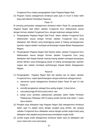 Fungsional Guru melalui pengangkatan Calon Pegawai Negeri Sipil;
(3) Program induksi sebagaimana dimaksud pada ayat (1) huruf d diatur lebih
lanjut oleh Menteri Pendidikan Nasional.
Pasal 31
Di samping persyaratan sebagaimana dimaksud dalam Pasal 30, pengangkatan
Pegawai Negeri Sipil dalam Jabatan Fungsional Guru dilaksanakan sesuai
dengan formasi Jabatan Fungsional Guru, dengan ketentuan sebagai berikut:
a. Pengangkatan Pegawai Negeri Sipil Pusat dalam Jabatan Fungsional Guru
dilaksanakan sesuai dengan formasi Jabatan Fungsional Guru yang
ditetapkan oleh Menteri yang bertanggung jawab di bidang pendayagunaan
aparatur negara setelah mendapat pertimbangan Kepala Badan Kepegawaian
Negara;
b. Pengangkatan Pegawai Negeri Sipil Daerah dalam Jabatan Fungsional Guru
dilaksanakan sesuai dengan formasi Jabatan Fungsional Guru yang
ditetapkan oleh Kepala Daerah masing-masing setelah mendapat persetujuan
tertulis Menteri yang bertanggung jawab di bidang pendayagunaan aparatur
negara dan setelah mendapat pertimbangan Kepala Badan Kepegawaian
Negara.
Pasal 32
(1) Pengangkatan

Pegawai Negeri Sipil dari jabatan lain ke dalam Jabatan

Fungsional Guru dapat dipertimbangkan dengan ketentuan sebagai berikut:
a. memenuhi syarat sebagaimana dimaksud dalam Pasal 30 ayat (1) dan
Pasal 31;
b. memiliki pengalaman sebagai Guru paling singkat 2 (dua) tahun;
c. usia paling tinggi 50 (lima puluh) tahun; dan
d. setiap unsur penilaian pelaksanaan pekerjaan dalam Daftar Penilaian
Pelaksanaan Pekerjaan (DP-3) paling rendah bernilai baik dalam 1 (satu)
tahun terakhir.
(2) Pangkat yang ditetapkan bagi Pegawai Negeri Sipil sebagaimana dimaksud
dalam ayat (1) adalah sama dengan pangkat yang dimiliki, dan jenjang
Jabatan Fungsional Guru ditetapkan sesuai dengan jumlah angka kredit yang
ditetapkan oleh pejabat yang berwenang menetapkan angka kredit.
(3) Jumlah angka kredit sebagaimana dimaksud dalam ayat (2) ditetapkan dari
unsur utama dan unsur penunjang.
21

 