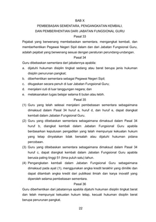 BAB X
PEMBEBASAN SEMENTARA, PENGANGKATAN KEMBALI,
DAN PEMBERHENTIAN DARI JABATAN FUNGSIONAL GURU
Pasal 33
Pejabat yang berwenang membebaskan sementara, mengangkat kembali, dan
memberhentikan Pegawai Negeri Sipil dalam dan dari Jabatan Fungsional Guru,
adalah pejabat yang berwenang sesuai dengan peraturan perundang-undangan.
Pasal 34
Guru dibebaskan sementara dari jabatannya apabila:
a. dijatuhi hukuman disiplin tingkat sedang atau berat berupa jenis hukuman
disiplin penurunan pangkat;
b. diberhentikan sementara sebagai Pegawai Negeri Sipil;
c.

ditugaskan secara penuh di luar Jabatan Fungsional Guru;

d. menjalani cuti di luar tanggungan negara; dan
e. melaksanakan tugas belajar selama 6 bulan atau lebih.
Pasal 35
(1) Guru yang telah selesai menjalani pembebasan sementara sebagaimana
dimaksud dalam Pasal 34 huruf a, huruf d, dan huruf e, dapat diangkat
kembali dalam Jabatan Fungsional Guru.
(2) Guru yang dibebaskan sementara sebagaimana dimaksud dalam Pasal 34
huruf b, diangkat kembali dalam Jabatan Fungsional Guru apabila
berdasarkan keputusan pengadilan yang telah mempunyai kekuatan hukum
yang tetap dinyatakan tidak bersalah atau dijatuhi hukuman pidana
percobaan.
(3) Guru yang dibebaskan sementara sebagaimana dimaksud dalam Pasal 34
huruf c, dapat diangkat kembali dalam Jabatan Fungsional Guru apabila
berusia paling tinggi 51 (lima puluh satu) tahun.
(4) Pengangkatan kembali dalam Jabatan Fungsional Guru sebagaimana
dimaksud pada ayat (1), menggunakan angka kredit terakhir yang dimiliki dan
dapat ditambah angka kredit dari publikasi ilmiah dan karya inovatif yang
diperoleh selama pembebasan sementara.
Pasal 36
Guru diberhentikan dari jabatannya apabila dijatuhi hukuman disiplin tingkat berat
dan telah mempunyai kekuatan hukum tetap, kecuali hukuman disiplin berat
berupa penurunan pangkat.
22

 