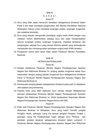 BAB XI
S A N K S I
Pasal 37
(1) Guru yang tidak dapat memenuhi kewajiban sebagaimana dimaksud dalam
Pasal 5 dan tidak mendapat pengecualian dari Menteri Pendidikan Nasional
dihilangkan haknya untuk mendapat tunjangan profesi, tunjangan fungsional,
dan maslahat tambahan.
(2) Guru yang terbukti memperoleh penetapan angka kredit (PAK) dengan cara
melawan hukum diberhentikan sebagai Guru dan wajib mengembalikan
seluruh tunjangan profesi, tunjangan fungsional, maslahat tambahan dan
penghargaan sebagai Guru yang pernah diterima setelah yang bersangkutan
memperoleh dan mempergunakan penetapan angka kredit (PAK) tersebut.
(3) Pengaturan sanksi lebih lanjut diatur dalam Peraturan Menteri Pendidikan
Nasional.
BAB XII
KETENTUAN PERALIHAN
Pasal 38
(1) Dengan berlakunya Peraturan Menteri Negara Pendayagunaan Aparatur
Negara Dan Reformasi Birokrasi ini, jenjang jabatan fungsional setiap Guru
disesuaikan dengan jenjang jabatan fungsional Guru sebagaimana dimaksud
Pasal 12 Peraturan Menteri Negara Pendayagunaan Aparatur Negara Dan
Reformasi Birokrasi ini.
(2) Penyesuaian jenjang jabatan sebagaimana dimaksud pada ayat (1) ditetapkan
oleh pejabat yang berwenang.
(3) Prestasi kerja yang telah dilakukan Guru sampai dengan ditetapkannya
petunjuk pelaksanaan Peraturan Menteri Negara Pendayagunaan Aparatur
Negara Dan Reformasi Birokrasi ini, dinilai berdasarkan Keputusan Menteri
Negara Pendayagunaan Aparatur Negara Nomor 84/1993.
Pasal 39
(1) Pada saat Peraturan Menteri Negara Pendayagunaan Aparatur Negara Dan
Reformasi Birokrasi ini ditetapkan, Guru yang masih memiliki pangkat
Pengatur Muda, golongan ruang II/a sampai pangkat Pengatur Tingkat I,
golongan ruang II/d melaksanakan tugas sebagai Guru Pertama

dan

penilaian prestasi kerjanya sebagaimana tersebut dalam Lampiran V
Peraturan Menteri Negara Pendayagunaan Aparatur Negara Dan Reformasi
23

 