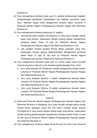 Birokrasi ini.
(2) Guru sebagaimana dimaksud pada ayat (1), apabila melaksanakan kegiatan
pengembangan keprofesian berkelanjutan dan kegiatan penunjang tugas
Guru, diberikan angka kredit sebagaimana tersebut dalam Lampiran V
Peraturan Menteri Negara Pendayagunaan Aparatur Negara Dan Reformasi
Birokrasi ini.
(3) Guru sebagaimana dimaksud pada ayat (1), apabila :
a. memperoleh ijazah Sarjana (S1)/Diploma IV yang sesuai dengan bidang
tugas yang diampu, disesuaikan dengan jenjang jabatan sebagaimana
dimaksud

dalam

Pasal

12

ayat

(2)

Peraturan

Menteri

Negara

Pendayagunaan Aparatur Negara Dan Reformasi Birokrasi ini; dan
b. naik pangkat menjadi pangkat Penata Muda, golongan ruang III/a,
disesuaikan dengan jenjang jabatan/pangkat sebagaimana dimaksud
dalam Pasal 12 ayat (2) dan ayat (3) Peraturan Menteri Negara
Pendayagunaan Aparatur Negara Dan Reformasi Birokrasi ini.
(4) Guru sebagaimana dimaksud pada ayat (1), jumlah angka kredit kumulatif
minimal yang harus dipenuhi untuk kenaikan jabatan/pangkat Guru untuk:
a. Guru yang berijazah SLTA/Diploma I adalah sebagaimana tersebut dalam
Lampiran VI Peraturan Menteri Negara Pendayagunaan Aparatur Negara
Dan Reformasi Birokrasi ini;
b. Guru yang berijazah Diploma II adalah sebagaimana tersebut dalam
Lampiran VII Peraturan Menteri Negara Pendayagunaan Aparatur Negara
Dan Reformasi Birokrasi ini; dan
c. Guru yang berijazah Diploma III adalah sebagaimana tersebut dalam
Lampiran VIII Peraturan Menteri Negara Pendayagunaan Aparatur Negara
Dan Reformasi Birokrasi ini.
Pasal 40
(1) Pada saat Peraturan Menteri Negara Pendayagunaan Aparatur Negara Dan
Reformasi Birokrasi ini ditetapkan Guru yang memiliki pangkat paling rendah
Penata Muda, golongan ruang III/a dan belum memiliki ijazah Sarjana
(S1)/Diploma IV yang sesuai dengan bidang tugas yang diampu, disesuaikan
dengan jenjang jabatan/pangkat sebagaimana dimaksud dalam Pasal 12 ayat
(2) dan ayat (3) Peraturan Menteri Negara Pendayagunaan Aparatur Negara
Dan Reformasi Birokrasi ini.
(2) Guru sebagaimana dimaksud dalam Pasal 39 ayat (3) huruf b dan Pasal 40
24

 