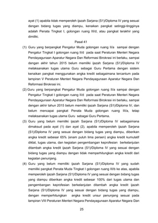ayat (1) apabila tidak memperoleh ijazah Sarjana (S1)/Diploma IV yang sesuai
dengan bidang tugas yang diampu, kenaikan pangkat setinggi-tingginya
adalah Penata Tingkat I, golongan ruang III/d, atau pangkat terakhir yang
dimiliki.
Pasal 41
(1) Guru yang berpangkat Pengatur Muda golongan ruang II/a sampai dengan
Pengatur Tingkat I golongan ruang II/d pada saat Peraturan Menteri Negara
Pendayagunaan Aparatur Negara Dan Reformasi Birokrasi ini berlaku, sampai
dengan akhir tahun 2015 belum memiliki ijazah Sarjana (S1)/Diploma IV
melaksanakan tugas utama Guru sebagai Guru Pertama dengan sistem
kenaikan pangkat menggunakan angka kredit sebagaimana tercantum pada
lampiran V Peraturan Menteri Negara Pendayagunaan Aparatur Negara Dan
Reformasi Birokrasi ini.
(2) Guru yang berpangkat Pengatur Muda golongan ruang II/a sampai dengan
Pengatur Tingkat I golongan ruang II/d pada saat Peraturan Menteri Negara
Pendayagunaan Aparatur Negara Dan Reformasi Birokrasi ini berlaku, sampai
dengan akhir tahun 2015 belum memiliki ijazah Sarjana (S1)/Diploma IV, dan
belum mencapai pangkat Penata Muda golongan ruang III/a, tetap
melaksanakan tugas utama Guru sebagai Guru Pertama.
(3) Guru yang belum memiliki ijazah Sarjana (S1)/Diploma IV sebagaimana
dimaksud pada ayat (1) dan ayat (2), apabila memperoleh ijazah Sarjana
(S1)/Diploma IV yang sesuai dengan bidang tugas yang diampu, diberikan
angka kredit sebesar 65% (enam puluh lima persen) angka kredit kumulatif
diklat, tugas utama, dan kegiatan pengembangan keprofesian berkelanjutan
ditambah angka kredit ijazah Sarjana (S1)/Diploma IV yang sesuai dengan
bidang tugas yang diampu dengan tidak memperhitungkan angka kredit dari
kegiatan penunjang.
(4) Guru yang belum memiliki ijazah Sarjana (S1)/Diploma IV yang sudah
memiliki pangkat Penata Muda Tingkat I golongan ruang III/b ke atas, apabila
memperoleh ijazah Sarjana (S1)/Diploma IV yang sesuai dengan bidang tugas
yang diampu diberikan angka kredit sebesar 100% dari tugas utama dan
pengembangan keprofesian berkelanjutan ditambah angka kredit ijazah
Sarjana (S1)/Diploma IV yang sesuai dengan bidang tugas yang diampu,
dengan memperhitungkan

angka kredit unsur penunjang sesuai pada

lampiran VIII Peraturan Menteri Negara Pendayagunaan Aparatur Negara Dan
25

 
