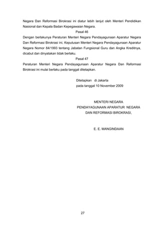 Negara Dan Reformasi Birokrasi ini diatur lebih lanjut oleh Menteri Pendidikan
Nasional dan Kepala Badan Kepegawaian Negara.
Pasal 46
Dengan berlakunya Peraturan Menteri Negara Pendayagunaan Aparatur Negara
Dan Reformasi Birokrasi ini, Keputusan Menteri Negara Pendayagunaan Aparatur
Negara Nomor 84/1993 tentang Jabatan Fungsional Guru dan Angka Kreditnya,
dicabut dan dinyatakan tidak berlaku.
Pasal 47
Peraturan Menteri Negara Pendayagunaan Aparatur Negara Dan Reformasi
Birokrasi ini mulai berlaku pada tanggal ditetapkan.
Ditetapkan di Jakarta
pada tanggal 10 November 2009

MENTERI NEGARA
PENDAYAGUNAAN APARATUR NEGARA
DAN REFORMASI BIROKRASI,

E. E. MANGINDAAN

27

 