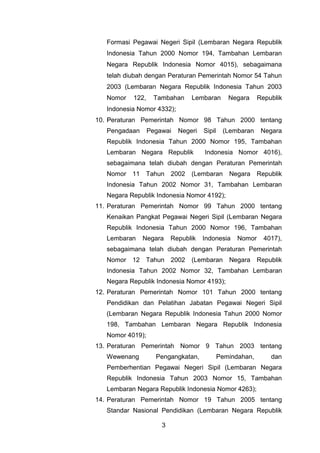 Formasi Pegawai Negeri Sipil (Lembaran Negara Republik
Indonesia Tahun 2000 Nomor 194, Tambahan Lembaran
Negara Republik Indonesia Nomor 4015), sebagaimana
telah diubah dengan Peraturan Pemerintah Nomor 54 Tahun
2003 (Lembaran Negara Republik Indonesia Tahun 2003
Nomor

122,

Tambahan

Lembaran

Negara

Republik

Indonesia Nomor 4332);
;
10. Peraturan Pemerintah Nomor 98 Tahun 2000 tentang
Pengadaan

Pegawai

Negeri

Sipil

(Lembaran

Negara

Republik Indonesia Tahun 2000 Nomor 195, Tambahan
Lembaran Negara Republik

Indonesia Nomor 4016),

sebagaimana telah diubah dengan Peraturan Pemerintah
Nomor 11 Tahun 2002

(Lembaran

Negara

Republik

Indonesia Tahun 2002 Nomor 31, Tambahan Lembaran
Negara Republik Indonesia Nomor 4192);
11. Peraturan Pemerintah Nomor 99 Tahun 2000 tentang
Kenaikan Pangkat Pegawai Negeri Sipil (Lembaran Negara
Republik Indonesia Tahun 2000 Nomor 196, Tambahan
Lembaran

Negara

Republik

Indonesia

Nomor

4017),

sebagaimana telah diubah dengan Peraturan Pemerintah
Nomor 12 Tahun 2002

(Lembaran

Negara

Republik

Indonesia Tahun 2002 Nomor 32, Tambahan Lembaran
Negara Republik Indonesia Nomor 4193);
12. Peraturan Pemerintah Nomor 101 Tahun 2000 tentang
Pendidikan dan Pelatihan Jabatan Pegawai Negeri Sipil
(Lembaran Negara Republik Indonesia Tahun 2000 Nomor
198, Tambahan Lembaran Negara Republik Indonesia
Nomor 4019);
13. Peraturan Pemerintah Nomor 9 Tahun 2003 tentang
Wewenang

Pengangkatan,

Pemindahan,

dan

Pemberhentian Pegawai Negeri Sipil (Lembaran Negara
Republik Indonesia Tahun 2003 Nomor 15, Tambahan
Lembaran Negara Republik Indonesia Nomor 4263);
14. Peraturan Pemerintah Nomor 19 Tahun 2005 tentang
Standar Nasional Pendidikan (Lembaran Negara Republik
3

 