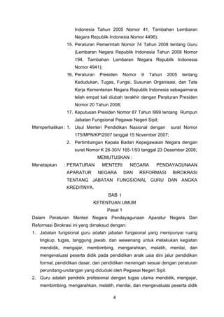 Indonesia Tahun 2005 Nomor 41, Tambahan Lembaran
Negara Republik Indonesia Nomor 4496);
15. Peraturan Pemerintah Nomor 74 Tahun 2008 tentang Guru
(Lembaran Negara Republik Indonesia Tahun 2008 Nomor
194, Tambahan Lembaran Negara Republik Indonesia
Nomor 4941);
16. Peraturan

Presiden

Nomor

9

Tahun

2005

tentang

Kedudukan, Tugas, Fungsi, Susunan Organisasi, dan Tata
Kerja Kementerian Negara Republik Indonesia sebagaimana
telah empat kali diubah terakhir dengan Peraturan Presiden
Nomor 20 Tahun 2008;
17. Keputusan Presiden Nomor 87 Tahun l999 tentang Rumpun
Jabatan Fungsional Pegawai Negeri Sipil;
Memperhatikan : 1. Usul Menteri Pendidikan Nasional dengan

surat Nomor

175/MPN/KP/2007 tanggal 15 November 2007;
2. Pertimbangan Kepala Badan Kepegawaian Negara dengan
surat Nomor K 26-30/V 165-1/93 tanggal 23 Desember 2008;
MEMUTUSKAN :
Menetapkan

: PERATURAN
APARATUR

MENTERI
NEGARA

NEGARA
DAN

PENDAYAGUNAAN

REFORMASI

BIROKRASI

TENTANG JABATAN FUNGSIONAL GURU DAN ANGKA
KREDITNYA.
BAB I
KETENTUAN UMUM
Pasal 1
Dalam Peraturan Menteri Negara Pendayagunaan Aparatur Negara Dan
Reformasi Birokrasi ini yang dimaksud dengan:
1. Jabatan fungsional guru adalah jabatan fungsional yang mempunyai ruang
lingkup, tugas, tanggung jawab, dan wewenang untuk melakukan kegiatan
mendidik, mengajar, membimbing, mengarahkan, melatih, menilai, dan
mengevaluasi peserta didik pada pendidikan anak usia dini jalur pendidikan
formal, pendidikan dasar, dan pendidikan menengah sesuai dengan peraturan
perundang-undangan yang diduduki oleh Pegawai Negeri Sipil.
2. Guru adalah pendidik profesional dengan tugas utama mendidik, mengajar,
membimbing, mengarahkan, melatih, menilai, dan mengevaluasi peserta didik
4

 