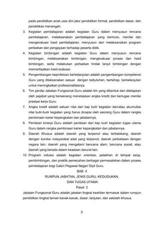 pada pendidikan anak usia dini jalur pendidikan formal, pendidikan dasar, dan
pendidikan menengah.
3. Kegiatan pembelajaran adalah kegiatan Guru dalam menyusun rencana
pembelajaran, melaksanakan pembelajaran yang bermutu, menilai dan
mengevaluasi hasil pembelajaran, menyusun dan melaksanakan program
perbaikan dan pengayaan terhadap peserta didik.
4. Kegiatan bimbingan adalah kegiatan Guru dalam menyusun rencana
bimbingan, melaksanakan bimbingan, mengevaluasi proses dan hasil
bimbingan, serta melakukan perbaikan tindak lanjut bimbingan dengan
memanfaatkan hasil evaluasi.
5. Pengembangan keprofesian berkelanjutan adalah pengembangan kompetensi
Guru yang dilaksanakan sesuai dengan kebutuhan, bertahap, berkelanjutan
untuk meningkatkan profesionalitasnya.
6. Tim penilai Jabatan Fungsional Guru adalah tim yang dibentuk dan ditetapkan
oleh pejabat yang berwenang menetapkan angka kredit dan bertugas menilai
prestasi kerja Guru.
7. Angka kredit adalah satuan nilai dari tiap butir kegiatan dan/atau akumulasi
nilai butir-butir kegiatan yang harus dicapai oleh seorang Guru dalam rangka
pembinaan karier kepangkatan dan jabatannya.
8. Penilaian kinerja Guru adalah penilaian dari tiap butir kegiatan tugas utama
Guru dalam rangka pembinaan karier kepangkatan dan jabatannya.
9. Daerah Khusus adalah daerah yang terpencil atau terbelakang, daerah
dengan kondisi masyarakat adat yang terpencil, daerah perbatasan dengan
negara lain, daerah yang mengalami bencana alam, bencana sosial, atau
daerah yang berada dalam keadaan darurat lain.
10. Program induksi adalah kegiatan orientasi, pelatihan di tempat kerja,
pembimbingan, dan praktik pemecahan berbagai permasalahan dalam proses
pembelajaran bagi Calon Pegawai Negeri Sipil Guru.
BAB II
RUMPUN JABATAN, JENIS GURU, KEDUDUKAN,
DAN TUGAS UTAMA
Pasal 2
Jabatan Fungsional Guru adalah jabatan tingkat keahlian termasuk dalam rumpun
pendidikan tingkat taman kanak-kanak, dasar, lanjutan, dan sekolah khusus.

5

 