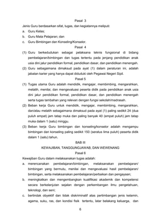 Pasal 3
Jenis Guru berdasarkan sifat, tugas, dan kegiatannya meliputi:
a. Guru Kelas;
b. Guru Mata Pelajaran; dan
c.

Guru Bimbingan dan Konseling/Konselor.
Pasal 4

(1) Guru

berkedudukan

sebagai

pelaksana

teknis

fungsional

di

bidang

pembelajaran/bimbingan dan tugas tertentu pada jenjang pendidikan anak
usia dini jalur pendidikan formal, pendidikan dasar, dan pendidikan menengah.
(2) Guru sebagaimana dimaksud pada ayat (1) dalam peraturan ini, adalah
jabatan karier yang hanya dapat diduduki oleh Pegawai Negeri Sipil.
Pasal 5
(1) Tugas utama Guru adalah mendidik, mengajar, membimbing, mengarahkan,
melatih, menilai, dan mengevaluasi peserta didik pada pendidikan anak usia
dini jalur pendidikan formal, pendidikan dasar, dan pendidikan menengah
serta tugas tambahan yang relevan dengan fungsi sekolah/madrasah.
(2) Beban kerja Guru untuk mendidik, mengajar, membimbing, mengarahkan,
dan/atau melatih sebagaimana dimaksud pada ayat (1) paling sedikit 24 (dua
puluh empat) jam tatap muka dan paling banyak 40 (empat puluh) jam tatap
muka dalam 1 (satu) minggu.
(3) Beban kerja Guru bimbingan dan konseling/konselor adalah mengampu
bimbingan dan konseling paling sedikit 150 (seratus lima puluh) peserta didik
dalam 1 (satu) tahun.
BAB III
KEWAJIBAN, TANGGUNGJAWAB, DAN WEWENANG
Pasal 6
Kewajiban Guru dalam melaksanakan tugas adalah:
a. merencanakan

pembelajaran/bimbingan,

melaksanakan

pembelajaran/

bimbingan yang bermutu, menilai dan mengevaluasi hasil pembelajaran/
bimbingan, serta melaksanakan pembelajaran/perbaikan dan pengayaan;
b. meningkatkan dan mengembangkan kualifikasi akademik dan kompetensi
secara berkelanjutan sejalan dengan perkembangan ilmu pengetahuan,
teknologi, dan seni;
c.

bertindak obyektif dan tidak diskriminatif atas pertimbangan jenis kelamin,
agama, suku, ras, dan kondisi fisik tertentu, latar belakang keluarga, dan
6

 