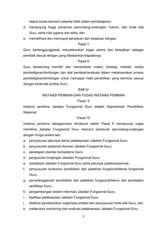 status sosial ekonomi peserta didik dalam pembelajaran;
d. menjunjung tinggi peraturan perundang-undangan, hukum, dan kode etik
Guru, serta nilai agama dan etika; dan
e. memelihara dan memupuk persatuan dan kesatuan bangsa.
Pasal 7
Guru bertanggungjawab menyelesaikan tugas utama dan kewajiban sebagai
pendidik sesuai dengan yang dibebankan kepadanya.
Pasal 8
Guru berwenang memilih dan menentukan materi, strategi, metode, media
pembelajaran/bimbingan dan alat penilaian/evaluasi dalam melaksanakan proses
pembelajaran/bimbingan untuk mencapai hasil pendidikan yang bermutu sesuai
dengan kode etik profesi Guru.
BAB IV
INSTANSI PEMBINA DAN TUGAS INSTANSI PEMBINA
Pasal 9
Instansi pembina Jabatan Fungsional Guru adalah Departemen Pendidikan
Nasional.
Pasal 10
Instansi pembina sebagaimana dimaksud dalam Pasal 9 mempunyai tugas
membina Jabatan Fungsional Guru menurut peraturan perundang-undangan
dengan fungsi antara lain:
a. penyusunan petunjuk teknis pelaksanaan Jabatan Fungsional Guru;
b. penyusunan pedoman formasi Jabatan Fungsional Guru;
c.

penetapan standar kompetensi Guru;

d. pengusulan tunjangan Jabatan Fungsional Guru;
e. sosialisasi Jabatan Fungsional Guru serta petunjuk pelaksanaannya;
f.

penyusunan kurikulum pendidikan dan pelatihan fungsional/teknis fungsional
Guru;

g. penyelenggaraan pendidikan dan pelatihan fungsional/teknis dan penetapan
sertifikasi Guru;
h. pengembangan sistem informasi Jabatan Fungsional Guru;
i.

fasilitasi pelaksanaan Jabatan Fungsional Guru;

j.

fasilitasi pembentukan organisasi profesi dan penyusunan kode etik Guru; dan

k.

melakukan monitoring dan evaluasi pelaksanaan Jabatan Fungsional Guru.
7

 