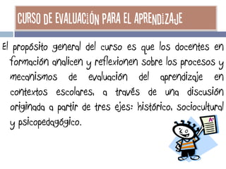 Curso de evaluación para el aprendizaje
El propósito general del curso es que los docentes en
formación analicen y reflexionen sobre los procesos y
mecanismos de evaluación del aprendizaje en
contextos escolares, a través de una discusión
originada a partir de tres ejes: histórico, sociocultural
y psicopedagógico.

 