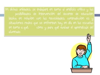 En dichas unidades, se trabajará en torno al análisis crítico y las
posibilidades de intervención del docente de educación
básica en relación con las necesidades, contradicción es y
situaciones reales que se enfrentan hoy en día en las escuelas
en torno a qué,
cómo y para qué evaluar el aprendizaje del
alumnado.

 