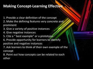 Making Concept-Learning Effective
1. Provide a clear definition of the concept
2. Make the defining features very concrete and
prominent
3. Give a variety of positive instances
4. Give negative instances
5. Cite a “ best example” or a prototype
6. Provide opportunity for learners to identify
positive and negative instances
7. Ask learners to think of their own example of the
concept
8. Point out how concepts can be related to each
other

 