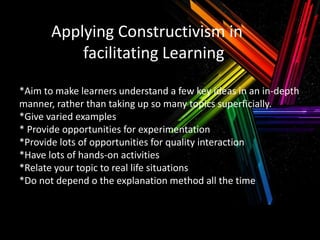 Applying Constructivism in
facilitating Learning
*Aim to make learners understand a few key ideas in an in-depth
manner, rather than taking up so many topics superficially.
*Give varied examples
* Provide opportunities for experimentation
*Provide lots of opportunities for quality interaction
*Have lots of hands-on activities
*Relate your topic to real life situations
*Do not depend o the explanation method all the time

 