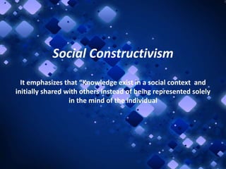 Social Constructivism
It emphasizes that “Knowledge exist in a social context and
initially shared with others instead of being represented solely
in the mind of the individual

 