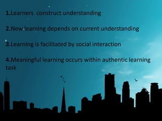 1.Learners construct understanding
2.New learning depends on current understanding
3.Learning is facilitated by social interaction
4.Meaningful learning occurs within authentic learning
task

 