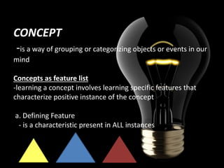 CONCEPT
-is a way of grouping or categorizing objects or events in our
mind
Concepts as feature list
-learning a concept involves learning specific features that
characterize positive instance of the concept
a. Defining Feature
- is a characteristic present in ALL instances

 