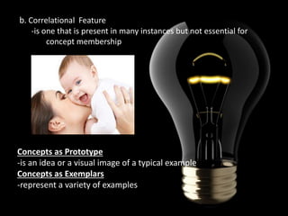 b. Correlational Feature
-is one that is present in many instances but not essential for
concept membership

Concepts as Prototype
-is an idea or a visual image of a typical example
Concepts as Exemplars
-represent a variety of examples

 