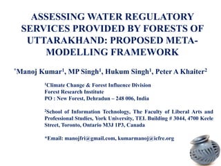 ASSESSING WATER REGULATORY
SERVICES PROVIDED BY FORESTS OF
UTTARAKHAND: PROPOSED METAMODELLING FRAMEWORK
*Manoj

Kumar1, MP Singh1, Hukum Singh1, Peter A Khaiter2
1Climate

Change & Forest Influence Division
Forest Research Institute
PO : New Forest, Dehradun – 248 006, India
2School

of Information Technology, The Faculty of Liberal Arts and
Professional Studies, York University, TEL Building # 3044, 4700 Keele
Street, Toronto, Ontario M3J 1P3, Canada
*Email: manojfri@gmail.com, kumarmanoj@icfre.org

 
