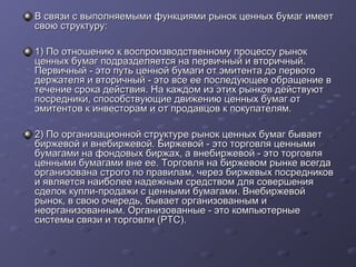 В связи с выполняемыми функциями рынок ценных бумаг имеет
свою структуру:
1) По отношению к воспроизводственному процессу рынок
ценных бумаг подразделяется на первичный и вторичный.
Первичный - это путь ценной бумаги от эмитента до первого
держателя и вторичный - это все ее последующее обращение в
течение срока действия. На каждом из этих рынков действуют
посредники, способствующие движению ценных бумаг от
эмитентов к инвесторам и от продавцов к покупателям.
2) По организационной структуре рынок ценных бумаг бывает
биржевой и внебиржевой. Биржевой - это торговля ценными
бумагами на фондовых биржах, а внебиржевой - это торговля
ценными бумагами вне ее. Торговля на биржевом рынке всегда
организована строго по правилам, через биржевых посредников
и является наиболее надежным средством для совершения
сделок купли-продажи с ценными бумагами. Внебиржевой
рынок, в свою очередь, бывает организованным и
неорганизованным. Организованные - это компьютерные
системы связи и торговли (РТС).

 
