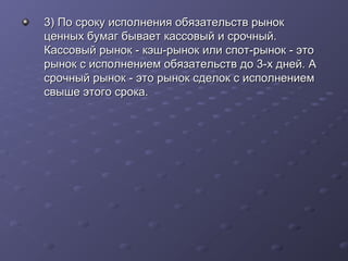3) По сроку исполнения обязательств рынок
ценных бумаг бывает кассовый и срочный.
Кассовый рынок - кэш-рынок или спот-рынок - это
рынок с исполнением обязательств до 3-х дней. А
срочный рынок - это рынок сделок с исполнением
свыше этого срока.

 