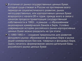 В отличие от рынка государственных ценных бумаг,
который суще-ствовал в России на протяжении всего
периода ее социалистического развития, рынок
негосударственных, или корпоративных ценных бумаг
возродился с начала 90-х годов, прежде всего в связи с
началом процесса приватизации государственной
собственности в 1992г., а раньше - с образованием
акционерных коммерческих банков и бирж. Условно
современную историю российского рынка корпоративных
ценных бумаг можно разделить на три этапа:
1) 1990-1992 гг. - создание предпосылок для развития
фондового рынка: образование фондовых бирж и рынка
акций коммерческих бан-ков, товарных и фондовых бирж.
Здесь началось формирование законо-дательной базы
российского рынка ценных бумаг.

 