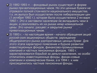 2) 1992-1993 гг. - фондовый рынок существует в форме
рынка при-ватизационных чеков. Но эти ценные бумаги не
отражали полной стои-мости национального имущества,
т.к. их выпуск был осуществлен после либерализации цен
(1 октября 1992 г.), которая была осуществлена 2 ян-варя
1992 г. Это и заставило население не вкладывать чеки в
акции, а реализовать их на рынке ниже номинальной
цены. Это начало, расцвет и закрытие рынка
приватизационных чеков.
3) 1993 г. - по настоящее время - начало обращения акций
россий-ских акционерных обществ; зарождение
общепринятого рынка корпоративных ценных бумаг. Для
этого этапа характерно появление и бурное развитие
инвестиционных фондов, финансово-промышленных
компаний и частных пенсионных фондов. 1993 г.
характеризовался борьбой за деньги населения, но особо
отличились инвестиционные фонды, финан-совые
компании и коммерческие банки, а в 1994 г. к ним
присоединились частные пенсионные фонды.

 