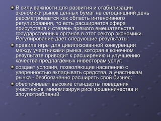 В силу важности для развития и стабилизации
экономики рынок ценных бумаг на сегодняшний день
рассматривается как область интенсивного
регулирования, то есть расширяется сфера
присутствия и степень прямого вмешательства
государственных органов в этот сектор экономики.
Регулирование дает следующие результаты:
правила игры для цивилизованной конкуренции
между участниками рынка, которая в конечном
результате приводит к расширению и улучшению
качества предлагаемых инвесторам услуг;
создает условия, позволяющие населению с
уверенностью вкладывать средства, а участникам
рынка - безбоязненно расширять свой бизнес;
обеспечивает высокие стандарты поведения
участников, минимизируя риск мошенничества и
злоупотреблений.

 