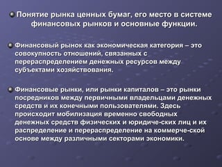 Понятие рынка ценных бумаг, его место в системе
финансовых рынков и основные функции.
Финансовый рынок как экономическая категория – это
совокупность отношений, связанных с
перераспределением денежных ресурсов между
субъектами хозяйствования.
Финансовые рынки, или рынки капиталов – это рынки
посредников между первичными владельцами денежных
средств и их конечными пользователями. Здесь
происходит мобилизация временно свободных
денежных средств физических и юридиче­ских лиц и их
распределение и перераспределение на коммерче­ской
основе между различными секторами экономики.

 
