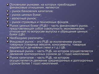 Основными рынками, на которых преобладают
финансовые отношения, являются:
– рынок банковских капиталов;
– рынок ценных бумаг;
– валютный рынок;
– рынок страховых и пенсионных фондов.
Рынок ценных бумаг (РЦБ) – часть финансового рынка,
представляющая собой совокупность экономических
отноше­ний по вопросам выпуска и обращения ценных
бумаг (ЦБ).
Необходимо различать:
Фондовый рынок – это РЦБ за исключением рынка
товарных (товарные векселя, коносаменты, товарные
варранты) и де­нежных (чеки и т.д.) ЦБ.
Денежный рынок – часть РЦБ, на котором осуществляется
движение краткосрочных (сроком до 1 года) накоплений.
Рынок капиталов – часть РЦБ, на котором
осуществляется движение среднесрочных и долгосрочных
(сроком более 1 года) накоплений.

 