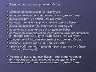 Разновидности рынков ценных бумаг:
международные рынки ценных бумаг;
национальные и региональные рынки ценных бумаг;
рынки конкретных видов ценных бумаг;
государственные и корпоративные ценные бумаги;
рынки основных и производных ценных бумаг;
первичные и вторичные рынки ценных бумаг;
организованный биржевой, организованный внебиржевой
и неорганизованный (уличный) рынок ценных бумаг;
традиционный и компьютерный рынок ценных бумаг;
кассовый и срочный рынок ценных бумаг;
­ рынок собственности (акций) и рынок долговых обяза­
тельств (облигаций).
Участники рынка ценных бумаг – это юридические и
физические лица, вступающие в определенные
экономические отно­шения по поводу ценных бумаг.

 
