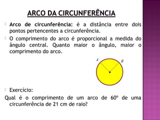 



Arco de circunferência: é a distância entre dois
pontos pertencentes a circunferência.
O comprimento do arco é proporcional a medida do
ângulo central. Quanto maior o ângulo, maior o
comprimento do arco.
A

B

Exercício:
Qual é o comprimento de um arco de 60º de uma
circunferência de 21 cm de raio?


 