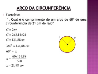 

Exercício:
1. Qual é o comprimento de um arco de 60º de uma
circunferência de 21 cm de raio?

C = 2π r
C = 2 x3,14 x 21
C = 131,88cm
3600 = 131,88 cm
600 = x
60 x131,88
x=
360
x = 21,98 cm

A

B

 
