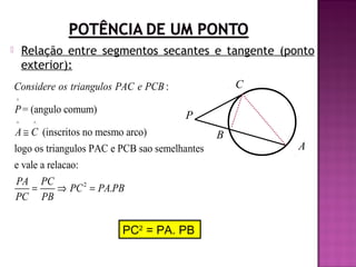 Relação entre segmentos secantes e tangente (ponto
exterior):



C

Considere os triangulos PAC e PCB :
^

P = (angulo comum)
^

P

^

A ≅ C (inscritos no mesmo arco)
logo os triangulos PAC e PCB sao semelhantes
e vale a relacao:
PA PC
=
⇒ PC 2 = PA.PB
PC PB

PC2 = PA. PB

B

A

 