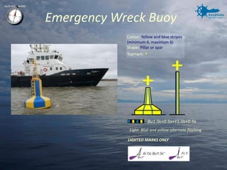 Emergency Wreck Buoy 
Bu1.0s+0.5s+Y1.0s+0.5s 
Light: Blue and yellow alternate flashing 
Colour: Yellow and blue stripes (minimum 4, maximum 8) 
Shape: Pillar or spar 
Topmark: + 
LIGHTED MARKS ONLY  
