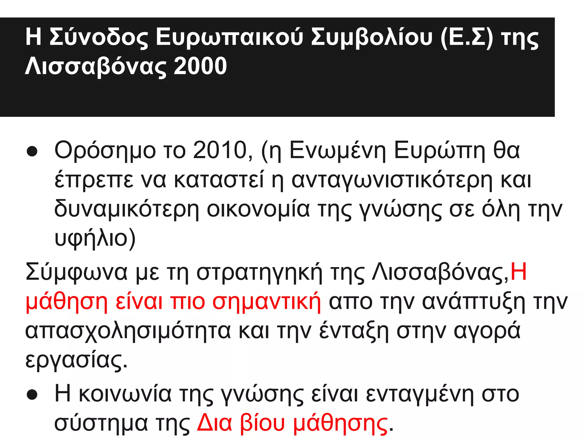 Η Σύνοδος Ευρωπαικού Συμβολίου (Ε.Σ) της
Λισσαβόνας 2000βΣυουλίου της Λισσαβόνας
το 2Σ000.Σύνοδος του Ε
● Oρόσημο το 2010, (η Ενωμένη Ευρώπη θα
έπρεπε να καταστεί η ανταγωνιστικότερη και
δυναμικότερη οικονομία της γνώσης σε όλη την
υφήλιο)
Σύμφωνα με τη στρατηγηκή της Λισσαβόνας,H
μάθηση είναι πιο σημαντική απο την ανάπτυξη την
απασχολησιμότητα και την ένταξη στην αγορά
εργασίας.
● Η κοινωνία της γνώσης είναι ενταγμένη στο
σύστημα της Δια βίου μάθησης.

 